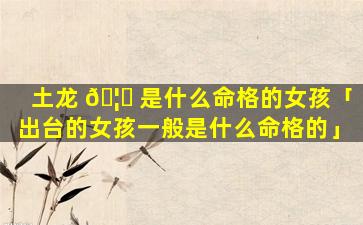 土龙 🦍 是什么命格的女孩「出台的女孩一般是什么命格的」